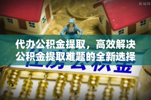 安徽代办公积金提取，高效解决公积金提取难题的全新选择