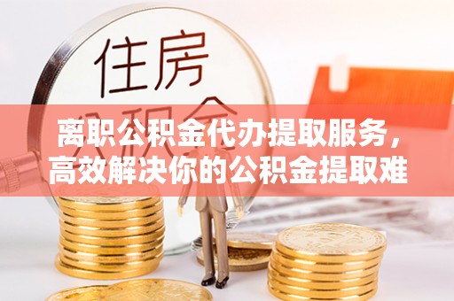 安徽离职公积金代办提取服务，高效解决你的公积金提取难题